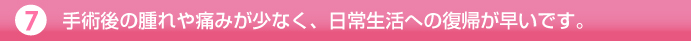 手術後の腫れや痛みが少なく、日常生活への復帰が早いです。