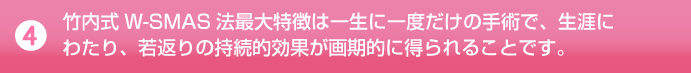 竹内式W-SMAS法最大特徴は一生に一度だけの手術で、生涯に-わたり、若返りの持続的効果が画期的に得られることです。